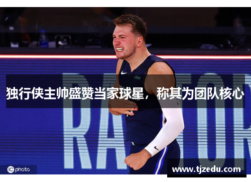 独行侠主帅盛赞当家球星，称其为团队核心