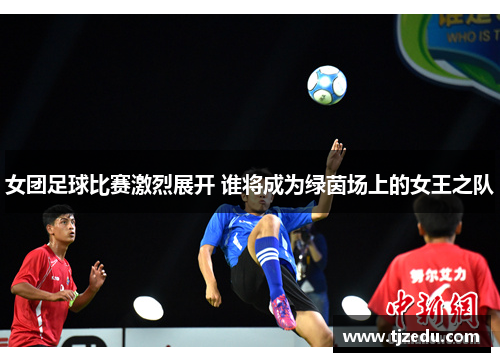 女团足球比赛激烈展开 谁将成为绿茵场上的女王之队