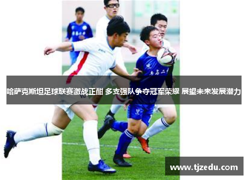 哈萨克斯坦足球联赛激战正酣 多支强队争夺冠军荣耀 展望未来发展潜力